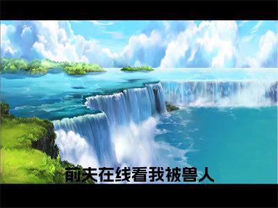 前夫在线看我被兽人族长宠成宝斩戈（唐云禾斩戈）全文免费阅读无弹窗大结局_前夫在线看我被兽人族长宠成宝斩戈（唐云禾斩戈）小说全文免费阅读最新章节列表
