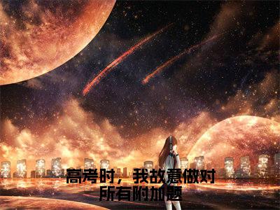 霍廷章慕穗星全本资源（高考时，我故意做对所有附加题）全文免费阅读无弹窗大结局_高考时，我故意做对所有附加题最新章节列表（霍廷章慕穗星）