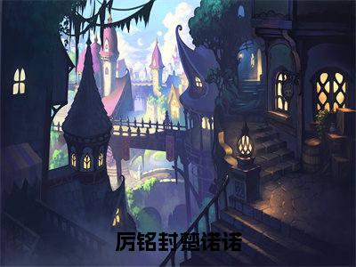 厉铭封楚诺诺（楚诺诺厉铭封）全文免费读无弹窗大结局_楚诺诺厉铭封免费小说厉铭封楚诺诺读无弹窗最新章节列表