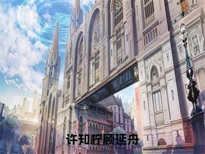 许知柠顾延舟（许知柠顾延舟）全文免费阅读无弹窗大结局_（许知柠顾延舟）许知柠顾延舟最新章节列表