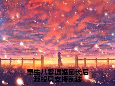 （热推新书）《重生八零退婚团长后我投身支援前线》全文免费阅读最新章节大结局-杨安邦无弹窗阅读