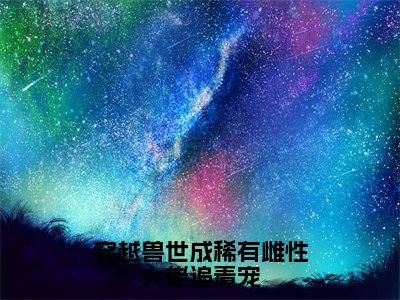 穿越兽世成稀有雌性大佬追着宠（洛清欢）全文免费阅读大结局_洛清欢免费在线阅读无删减
