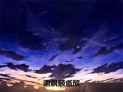 谢枫顾鸢欣小说（谢枫顾鸢欣）全文免费阅读结局-谢枫顾鸢欣强推全文阅读无弹窗