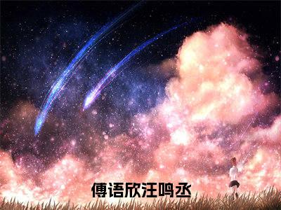 傅语欣汪鸣丞（汪鸣丞傅语欣）免费阅读最新章节无弹窗汪鸣丞傅语欣完整版小说在线阅读