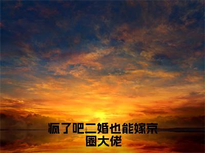 疯了吧二婚也能嫁京圈大佬精选小说大结局阅读_(白果)疯了吧二婚也能嫁京圈大佬免费阅读最新章节列表
