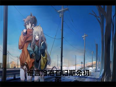 谁言沧海有归期余初蘅全文免费阅读无弹窗_(常桉余初蘅)全文在线阅读大结局