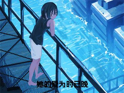 她的爱为时已晚（关时琛沈灵微）全文免费阅读无弹窗大结局_她的爱为时已晚免费阅读无弹窗最新章节列表