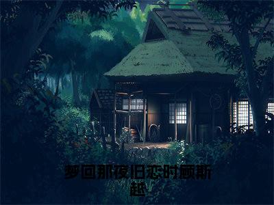 江时月顾斯越txt（梦回那夜旧恋时顾斯越：结局+番外）全文番外免费在线阅读_江时月顾斯越最新章节列表_笔趣阁（梦回那夜旧恋时顾斯越：结局+番外）