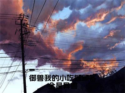 御兽我的小吃摊顾客全是异兽:全文+后续+结局(钱满满)全文免费阅读无弹窗大结局_御兽我的小吃摊顾客全是异兽:全文+后续+结局最新章节列表_笔趣阁(钱满满)