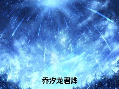 乔汐龙君烨（龙君烨乔汐）全文免费阅读无弹窗大结局_（乔汐龙君烨免费阅读全文大结局）最新章节列表
