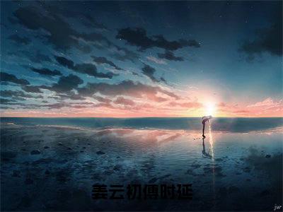 姜云初傅时延：结局+番外（傅时延姜云初）全文免费阅读无弹窗大结局_（姜云初傅时延：结局+番外）傅时延姜云初免费阅读无弹窗最新章节列表（姜云初傅时延结局+番外）